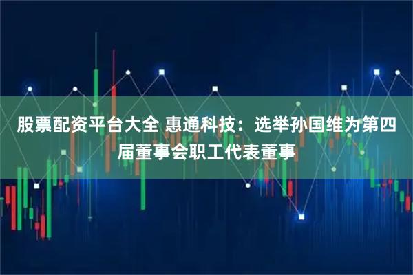 股票配资平台大全 惠通科技：选举孙国维为第四届董事会职工代表董事