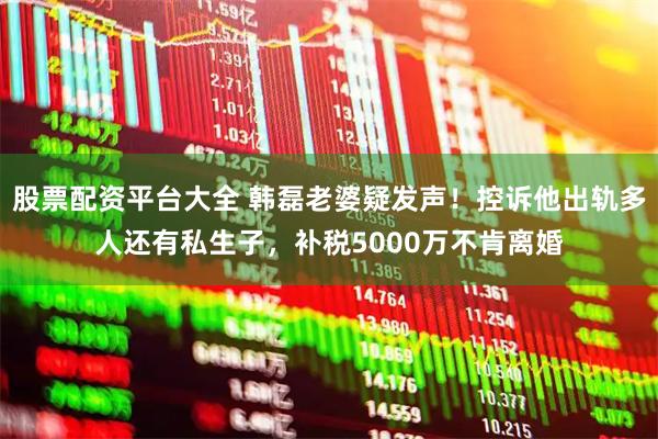 股票配资平台大全 韩磊老婆疑发声！控诉他出轨多人还有私生子，补税5000万不肯离婚