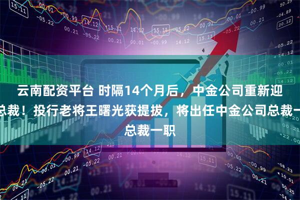 云南配资平台 时隔14个月后，中金公司重新迎来总裁！投行老将王曙光获提拔，将出任中金公司总裁一职