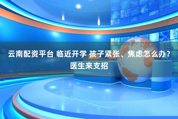 云南配资平台 临近开学 孩子紧张、焦虑怎么办？医生来支招