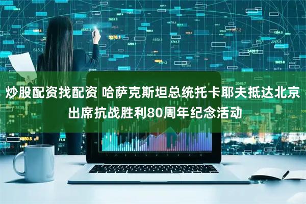炒股配资找配资 哈萨克斯坦总统托卡耶夫抵达北京 出席抗战胜利80周年纪念活动