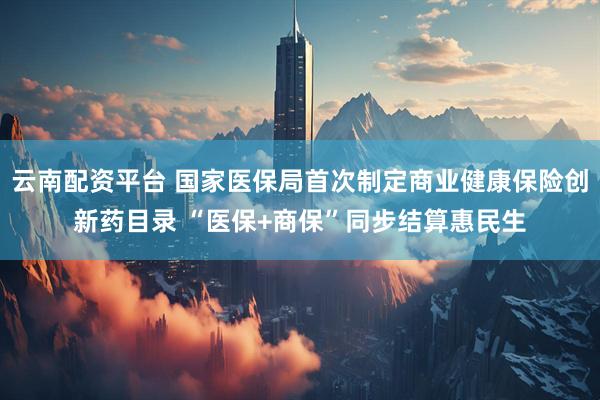 云南配资平台 国家医保局首次制定商业健康保险创新药目录 “医保+商保”同步结算惠民生