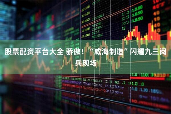 股票配资平台大全 骄傲！“威海制造”闪耀九三阅兵现场