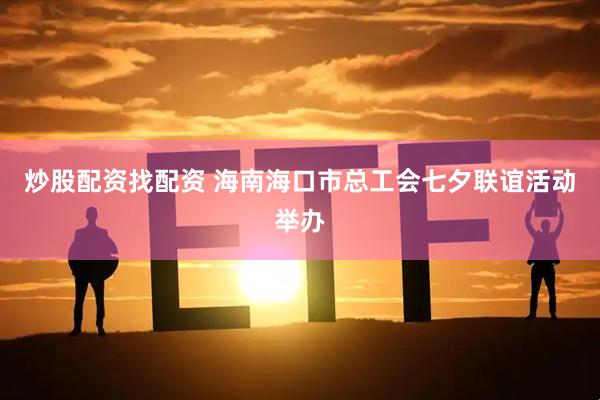 炒股配资找配资 海南海口市总工会七夕联谊活动举办