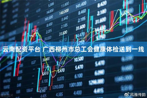 云南配资平台 广西柳州市总工会健康体检送到一线