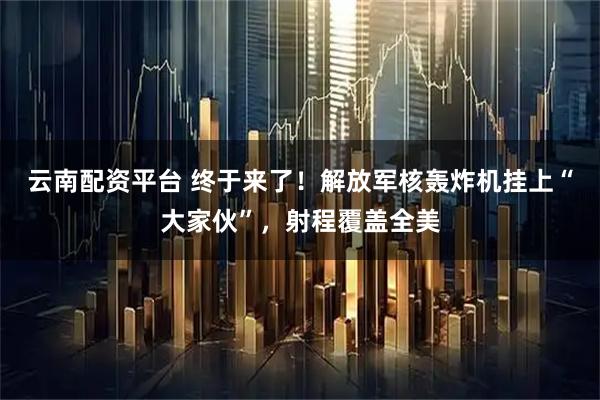 云南配资平台 终于来了！解放军核轰炸机挂上“大家伙”，射程覆盖全美