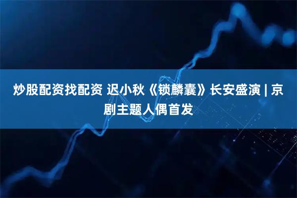 炒股配资找配资 迟小秋《锁麟囊》长安盛演 | 京剧主题人偶首发