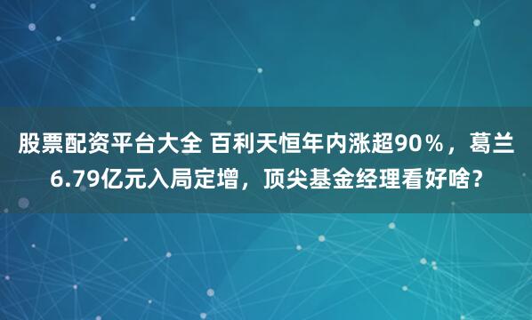 股票配资平台大全 百利天恒年内涨超90％，葛兰6.79亿元入局定增，顶尖基金经理看好啥？