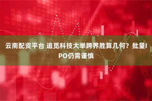 云南配资平台 追觅科技大举跨界胜算几何？批量IPO仍需谨慎