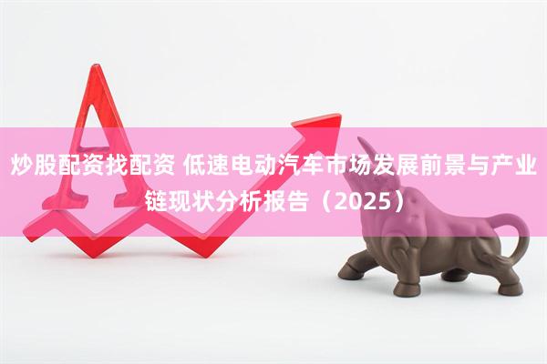 炒股配资找配资 低速电动汽车市场发展前景与产业链现状分析报告（2025）
