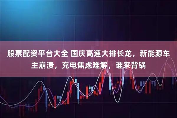 股票配资平台大全 国庆高速大排长龙，新能源车主崩溃，充电焦虑难解，谁来背锅