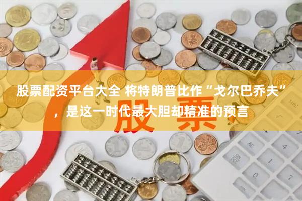 股票配资平台大全 将特朗普比作“戈尔巴乔夫”，是这一时代最大胆却精准的预言