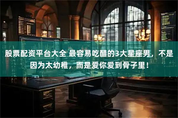 股票配资平台大全 最容易吃醋的3大星座男，不是因为太幼稚，而是爱你爱到骨子里！