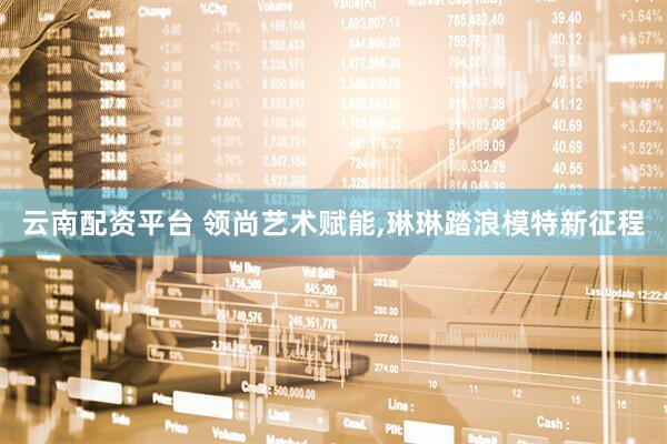 云南配资平台 领尚艺术赋能,琳琳踏浪模特新征程