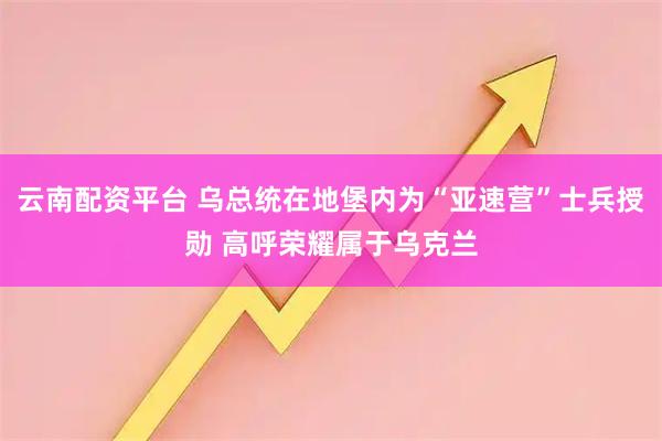 云南配资平台 乌总统在地堡内为“亚速营”士兵授勋 高呼荣耀属于乌克兰
