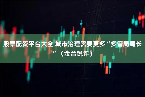股票配资平台大全 城市治理需要更多“多管局局长”（金台锐评）