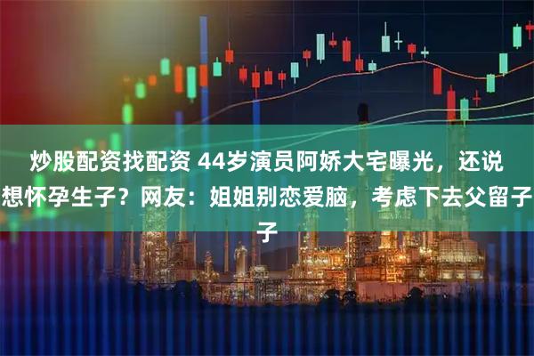 炒股配资找配资 44岁演员阿娇大宅曝光，还说想怀孕生子？网友：姐姐别恋爱脑，考虑下去父留子