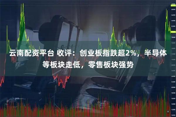 云南配资平台 收评：创业板指跌超2%，半导体等板块走低，零售板块强势