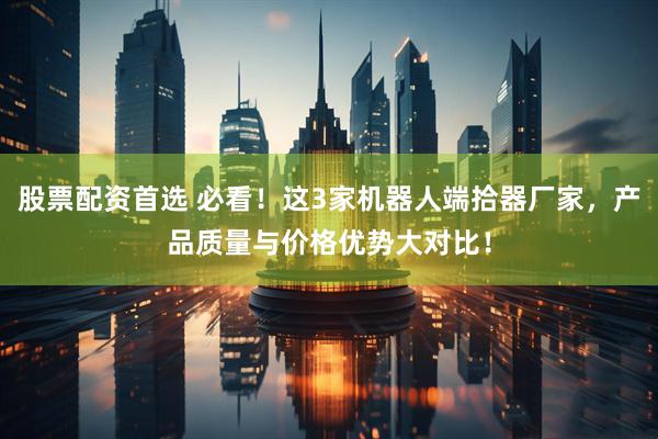 股票配资首选 必看！这3家机器人端拾器厂家，产品质量与价格优势大对比！