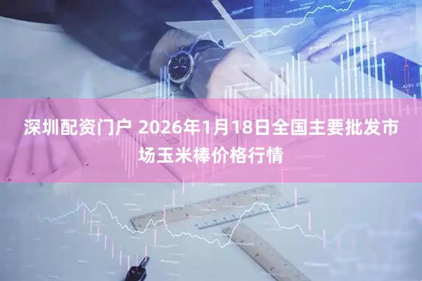 深圳配资门户 2026年1月18日全国主要批发市场玉米棒价格行情