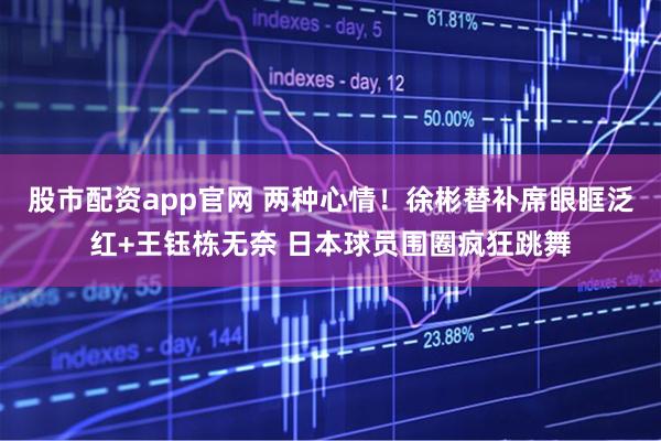 股市配资app官网 两种心情！徐彬替补席眼眶泛红+王钰栋无奈 日本球员围圈疯狂跳舞