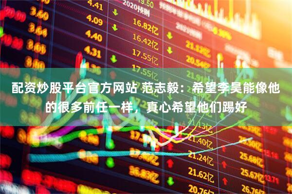 配资炒股平台官方网站 范志毅：希望李昊能像他的很多前任一样，真心希望他们踢好