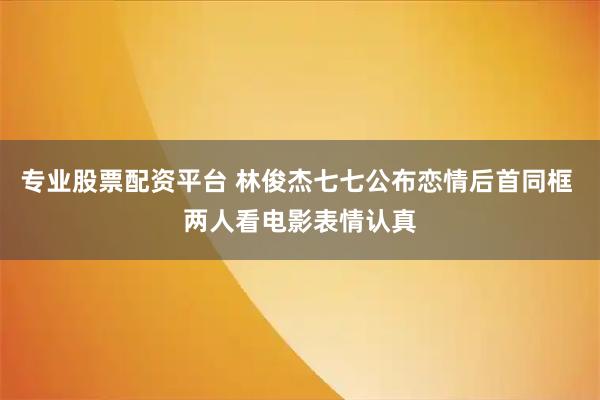 专业股票配资平台 林俊杰七七公布恋情后首同框 两人看电影表情认真