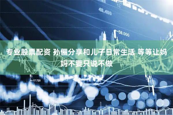 专业股票配资 孙俪分享和儿子日常生活 等等让妈妈不要只说不做