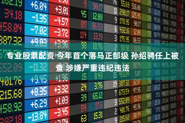专业股票配资 今年首个落马正部级 孙绍骋任上被查 涉嫌严重违纪违法