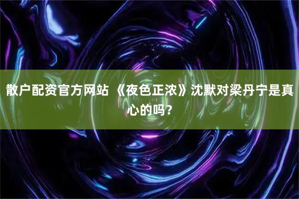 散户配资官方网站 《夜色正浓》沈默对梁丹宁是真心的吗？