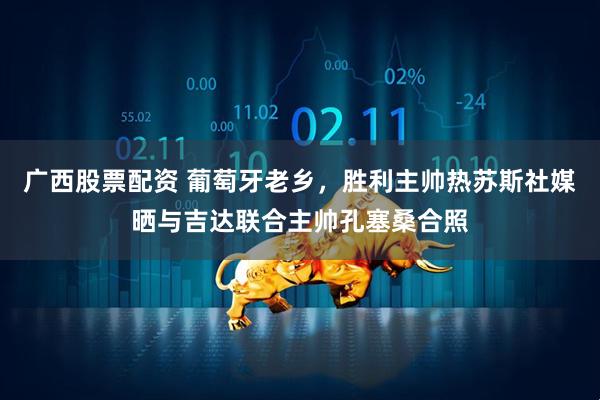 广西股票配资 葡萄牙老乡，胜利主帅热苏斯社媒晒与吉达联合主帅孔塞桑合照
