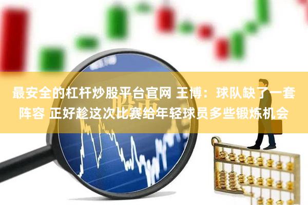 最安全的杠杆炒股平台官网 王博：球队缺了一套阵容 正好趁这次比赛给年轻球员多些锻炼机会