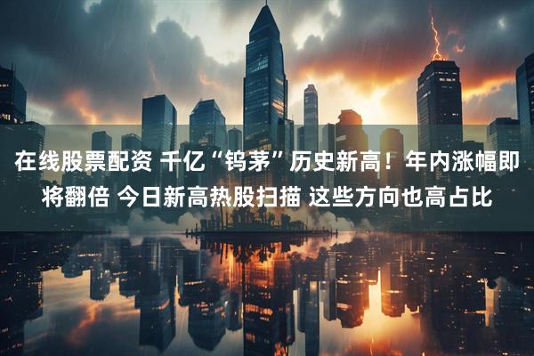 在线股票配资 千亿“钨茅”历史新高！年内涨幅即将翻倍 今日新高热股扫描 这些方向也高占比