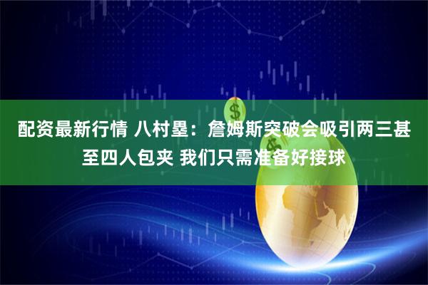 配资最新行情 八村塁：詹姆斯突破会吸引两三甚至四人包夹 我们只需准备好接球