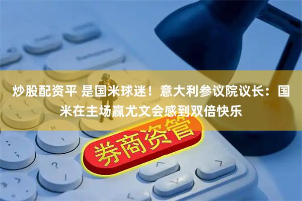 炒股配资平 是国米球迷！意大利参议院议长：国米在主场赢尤文会感到双倍快乐