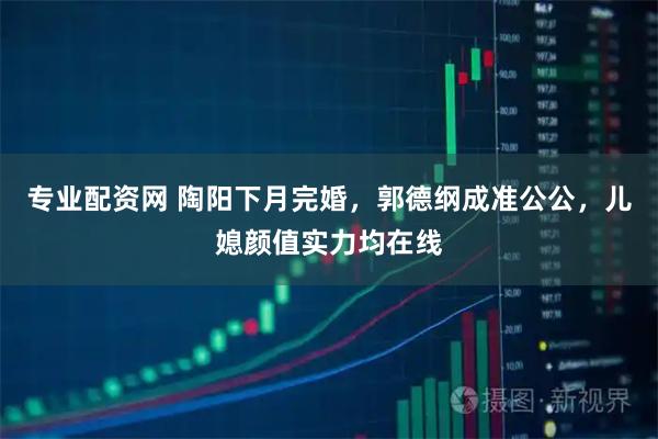 专业配资网 陶阳下月完婚，郭德纲成准公公，儿媳颜值实力均在线