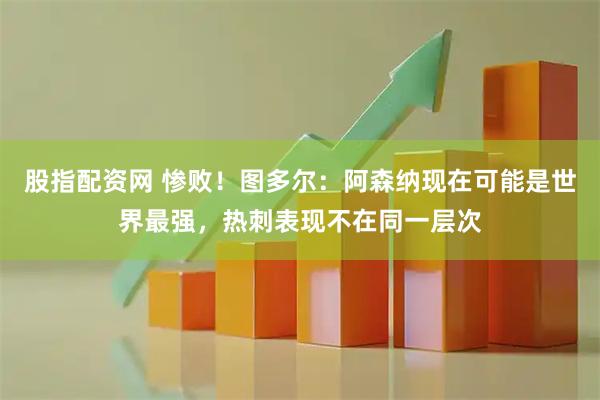 股指配资网 惨败！图多尔：阿森纳现在可能是世界最强，热刺表现不在同一层次