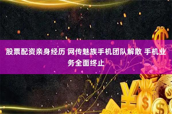 股票配资亲身经历 网传魅族手机团队解散 手机业务全面终止