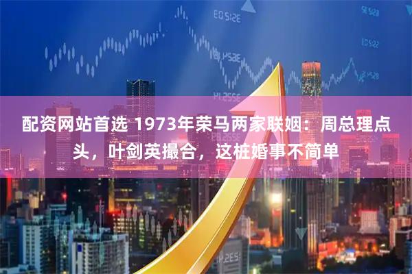 配资网站首选 1973年荣马两家联姻：周总理点头，叶剑英撮合，这桩婚事不简单