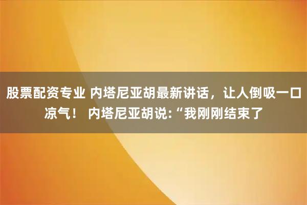 股票配资专业 内塔尼亚胡最新讲话，让人倒吸一口凉气！ 内塔尼亚胡说:“我刚刚结束了