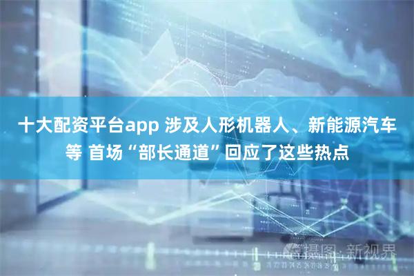 十大配资平台app 涉及人形机器人、新能源汽车等 首场“部长通道”回应了这些热点