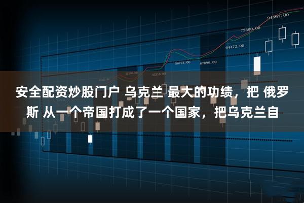 安全配资炒股门户 乌克兰 最大的功绩，把 俄罗斯 从一个帝国打成了一个国家，把乌克兰自