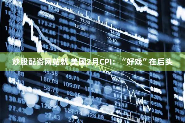 炒股配资网站就 美国2月CPI：“好戏”在后头