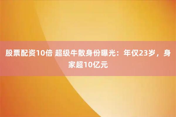 股票配资10倍 超级牛散身份曝光：年仅23岁，身家超10亿元