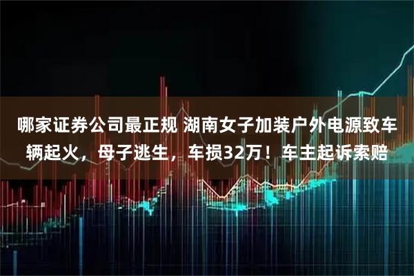 哪家证券公司最正规 湖南女子加装户外电源致车辆起火，母子逃生，车损32万！车主起诉索赔
