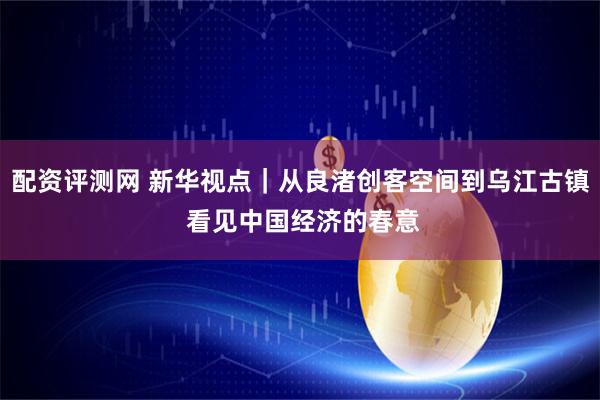 配资评测网 新华视点｜从良渚创客空间到乌江古镇 看见中国经济的春意