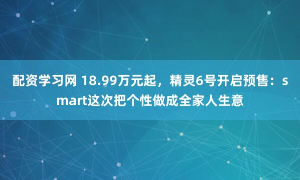 配资学习网 18.99万元起，精灵6号开启预售：smart这次把个性做成全家人生意