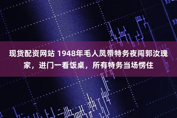 现货配资网站 1948年毛人凤带特务夜闯郭汝瑰家，进门一看饭桌，所有特务当场愣住