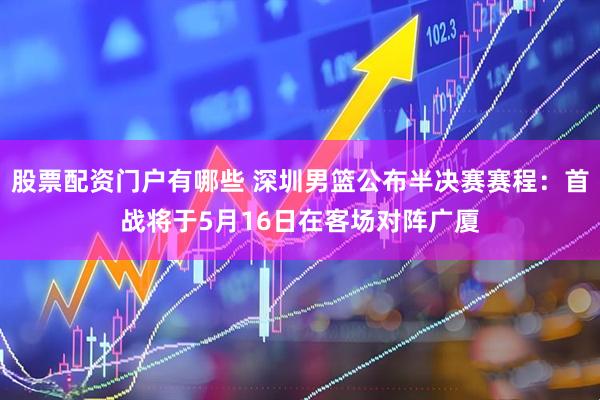 股票配资门户有哪些 深圳男篮公布半决赛赛程：首战将于5月16日在客场对阵广厦